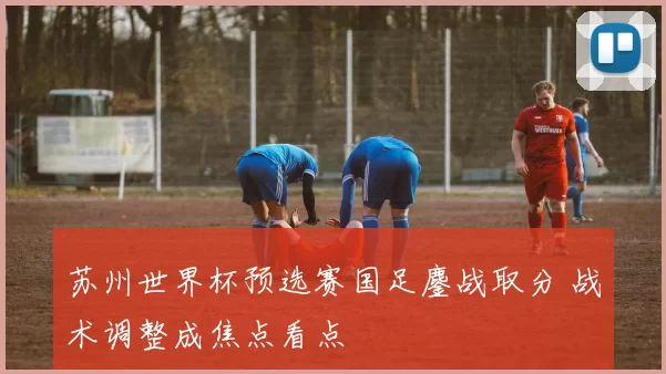 苏州世界杯预选赛国足鏖战取分 战术调整成焦点看点