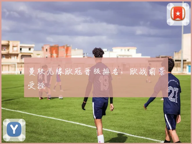 曼联无缘欧冠晋级排名,欧战前景受挫