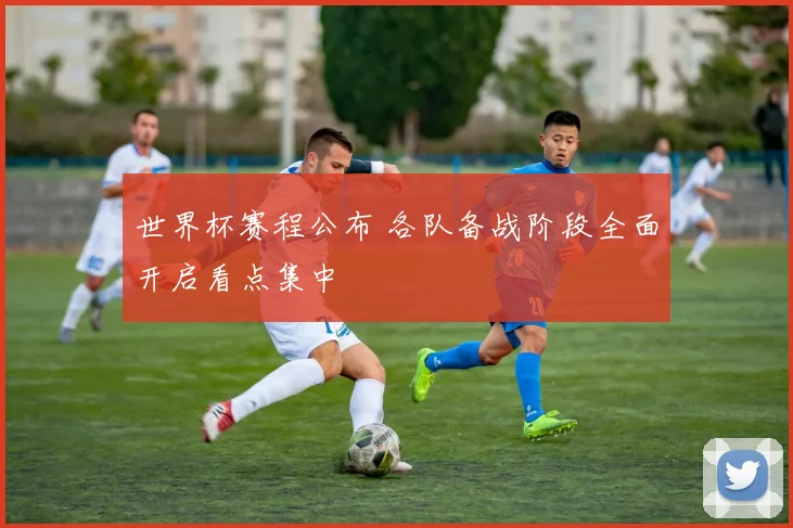 世界杯赛程公布 各队备战阶段全面开启看点集中